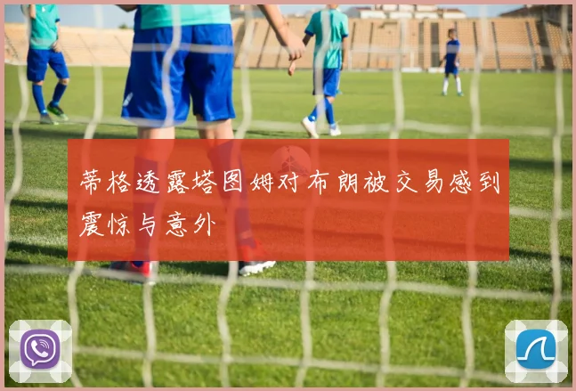 蒂格透露塔图姆对布朗被交易感到震惊与意外