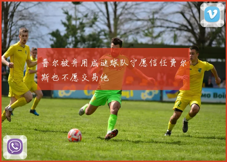 普尔被弃用成谜球队宁愿信任费尔斯也不愿交易他