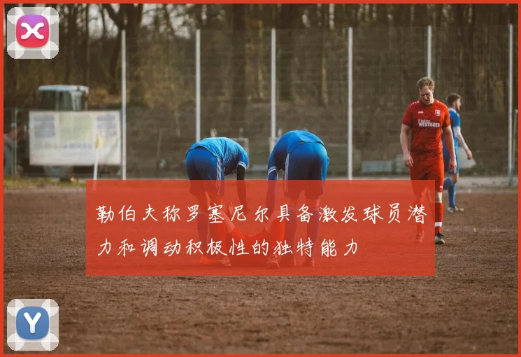 勒伯夫称罗塞尼尔具备激发球员潜力和调动积极性的独特能力