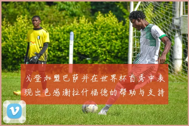 戈登加盟巴萨并在世界杯首秀中表现出色感谢拉什福德的帮助与支持