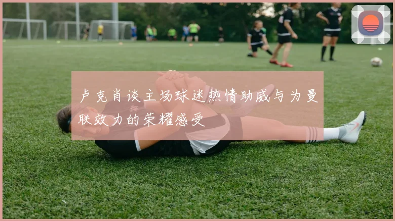 卢克肖谈主场球迷热情助威与为曼联效力的荣耀感受