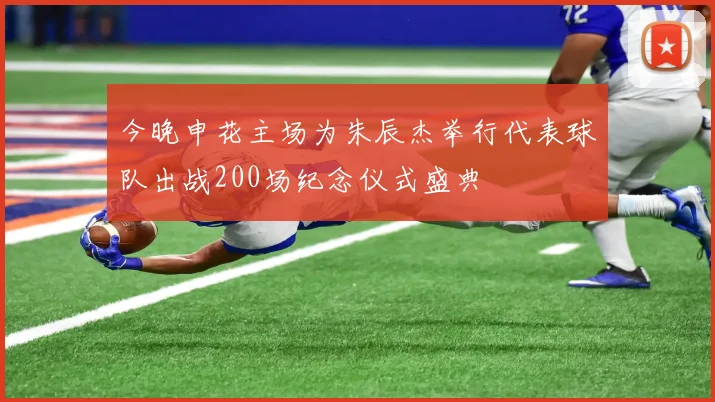 今晚申花主场为朱辰杰举行代表球队出战200场纪念仪式盛典