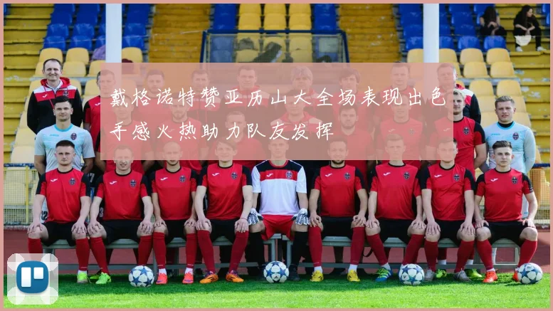 戴格诺特赞亚历山大全场表现出色手感火热助力队友发挥