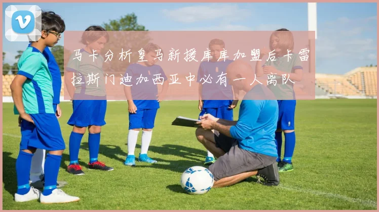 马卡分析皇马新援库库加盟后卡雷拉斯门迪加西亚中必有一人离队