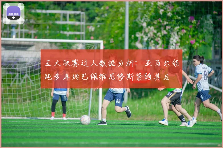 五大联赛过人数据分析：亚马尔领跑多库姆巴佩维尼修斯紧随其后