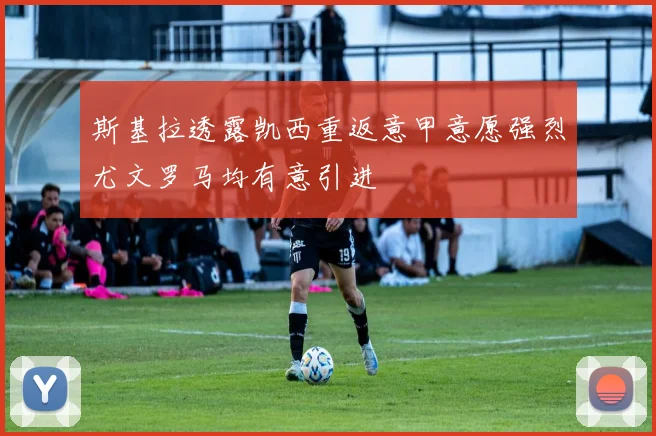 斯基拉透露凯西重返意甲意愿强烈尤文罗马均有意引进