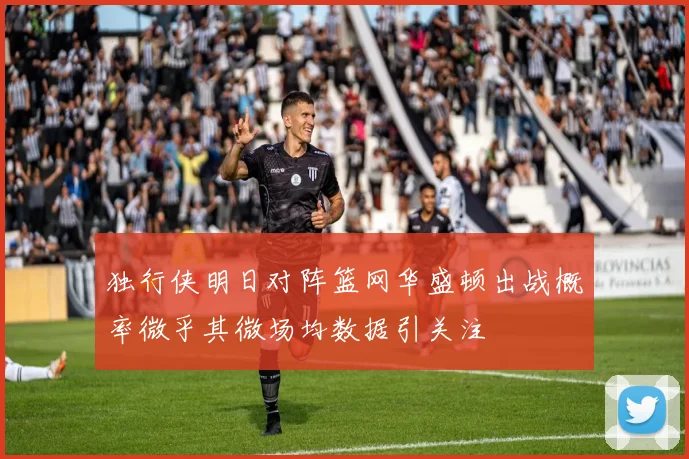 独行侠明日对阵篮网华盛顿出战概率微乎其微场均数据引关注