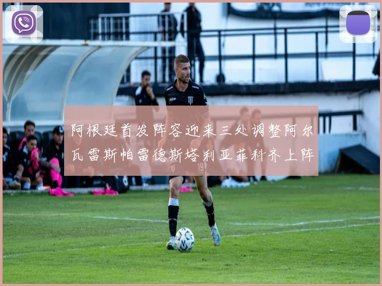 阿根廷首发阵容迎来三处调整阿尔瓦雷斯帕雷德斯塔利亚菲科齐上阵