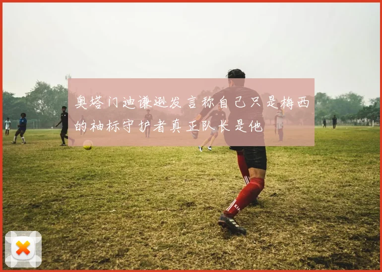 奥塔门迪谦逊发言称自己只是梅西的袖标守护者真正队长是他