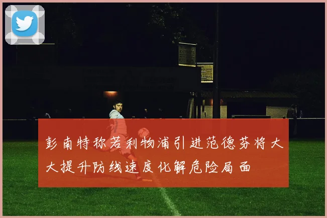 彭南特称若利物浦引进范德芬将大大提升防线速度化解危险局面