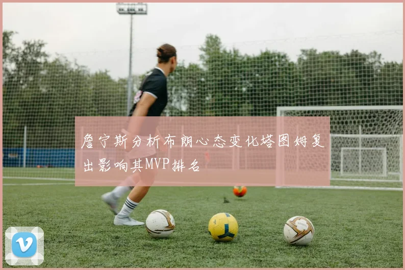 詹宁斯分析布朗心态变化塔图姆复出影响其MVP排名