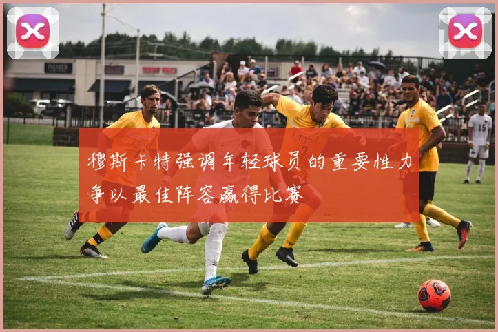 穆斯卡特强调年轻球员的重要性力争以最佳阵容赢得比赛