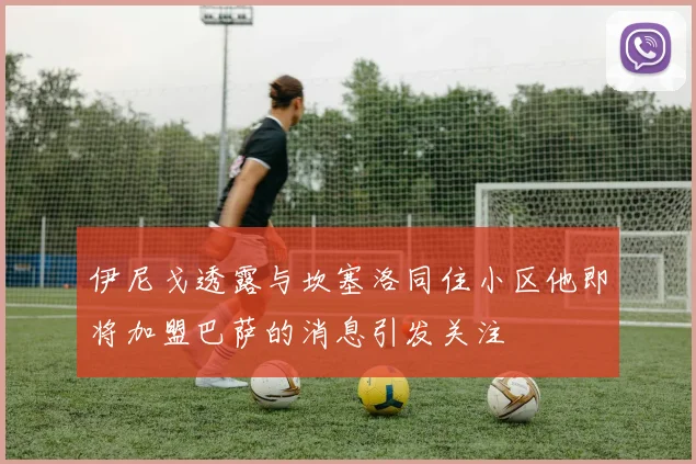 伊尼戈透露与坎塞洛同住小区他即将加盟巴萨的消息引发关注