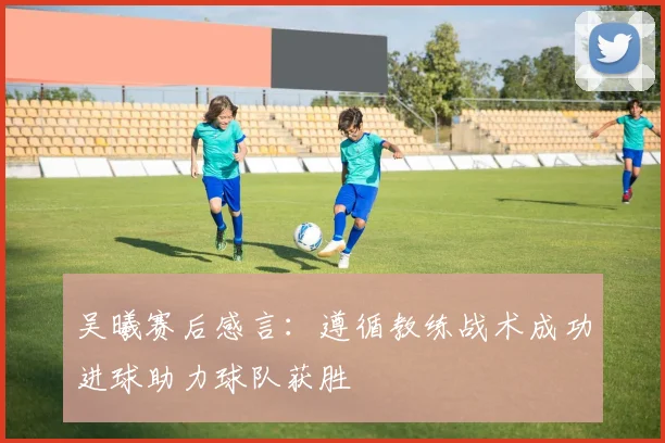 吴曦赛后感言：遵循教练战术成功进球助力球队获胜