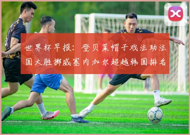 世界杯早报：登贝莱帽子戏法助法国大胜挪威塞内加尔超越韩国排名提升
