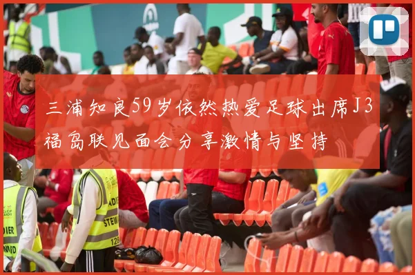 三浦知良59岁依然热爱足球出席J3福岛联见面会分享激情与坚持