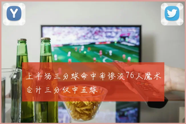 上半场三分球命中率惨淡76人魔术合计三分仅中五球