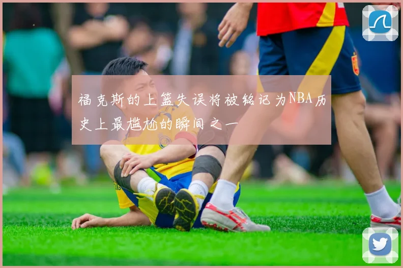 福克斯的上篮失误将被铭记为NBA历史上最尴尬的瞬间之一