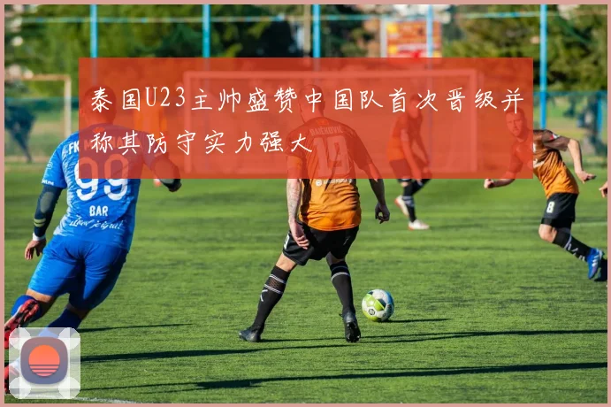 泰国U23主帅盛赞中国队首次晋级并称其防守实力强大