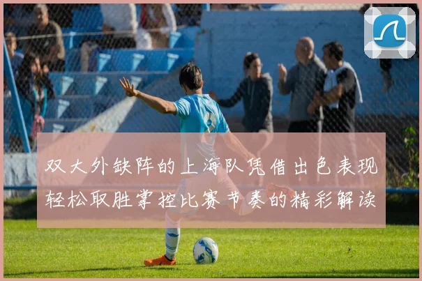 双大外缺阵的上海队凭借出色表现轻松取胜掌控比赛节奏的精彩解读