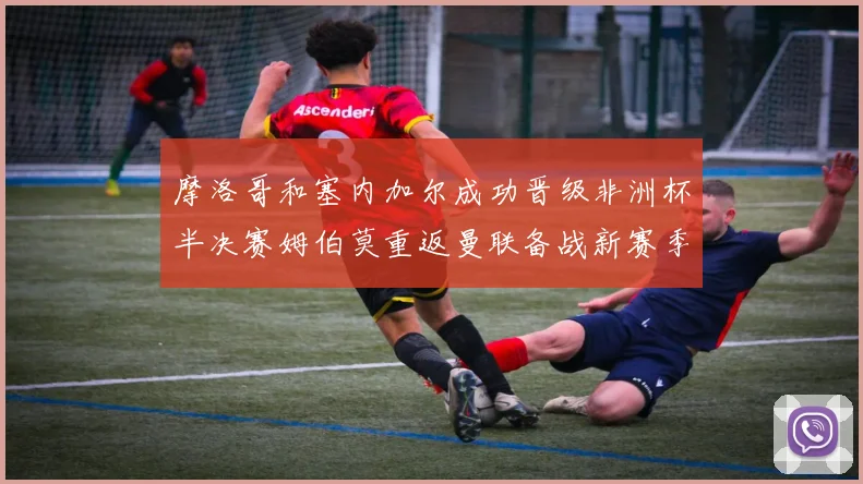 摩洛哥和塞内加尔成功晋级非洲杯半决赛姆伯莫重返曼联备战新赛季
