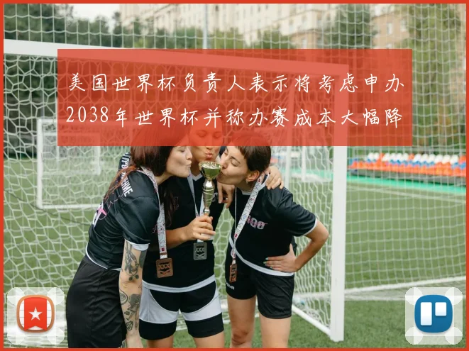 美国世界杯负责人表示将考虑申办2038年世界杯并称办赛成本大幅降低