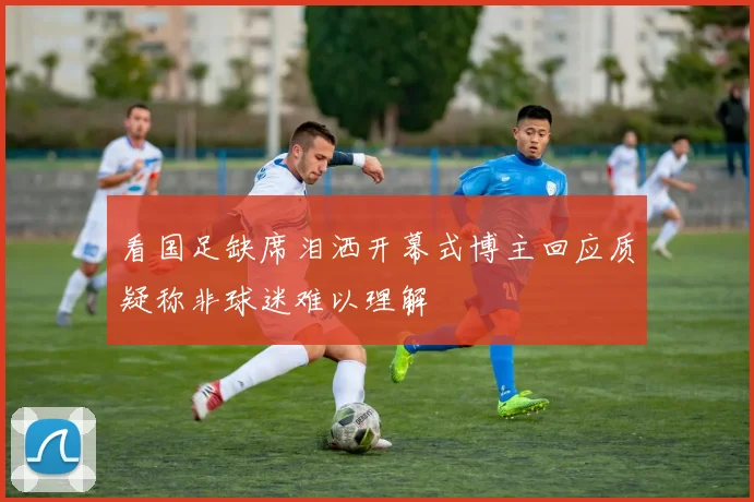 看国足缺席泪洒开幕式博主回应质疑称非球迷难以理解